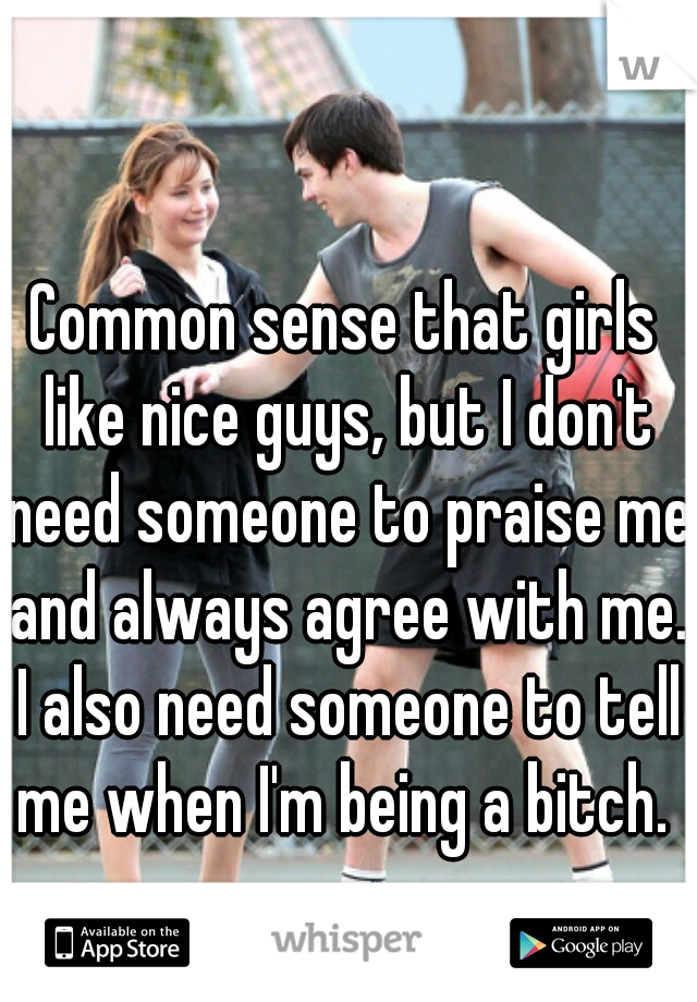 Common sense that girls like nice guys, but I don't need someone to praise me and always agree with me. I also need someone to tell me when I'm being a bitch. 