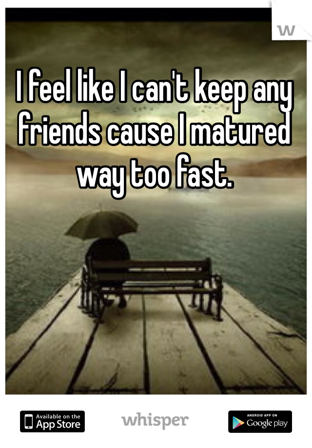 I feel like I can't keep any friends cause I matured way too fast. 
