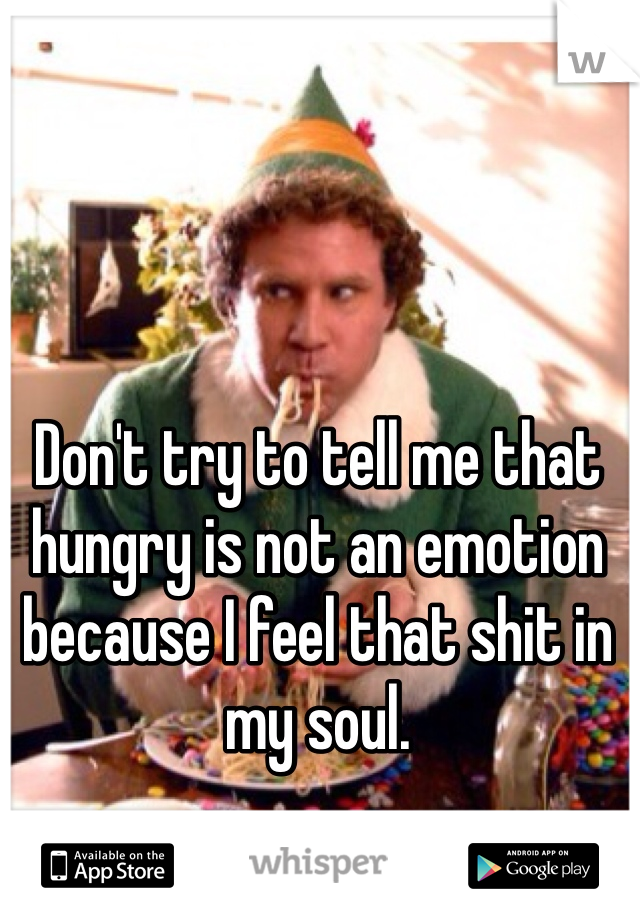 Don't try to tell me that hungry is not an emotion because I feel that shit in my soul.