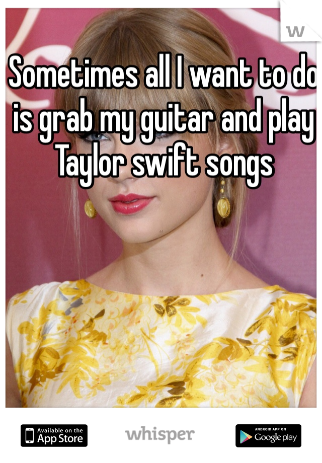 Sometimes all I want to do is grab my guitar and play Taylor swift songs