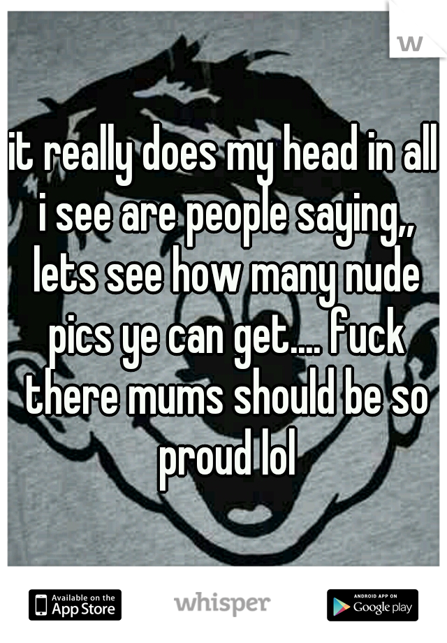 it really does my head in all i see are people saying,, lets see how many nude pics ye can get.... fuck there mums should be so proud lol