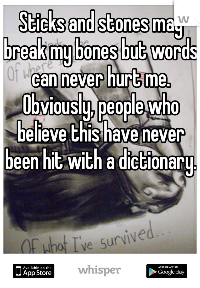 Sticks and stones may break my bones but words can never hurt me. Obviously, people who believe this have never been hit with a dictionary. 