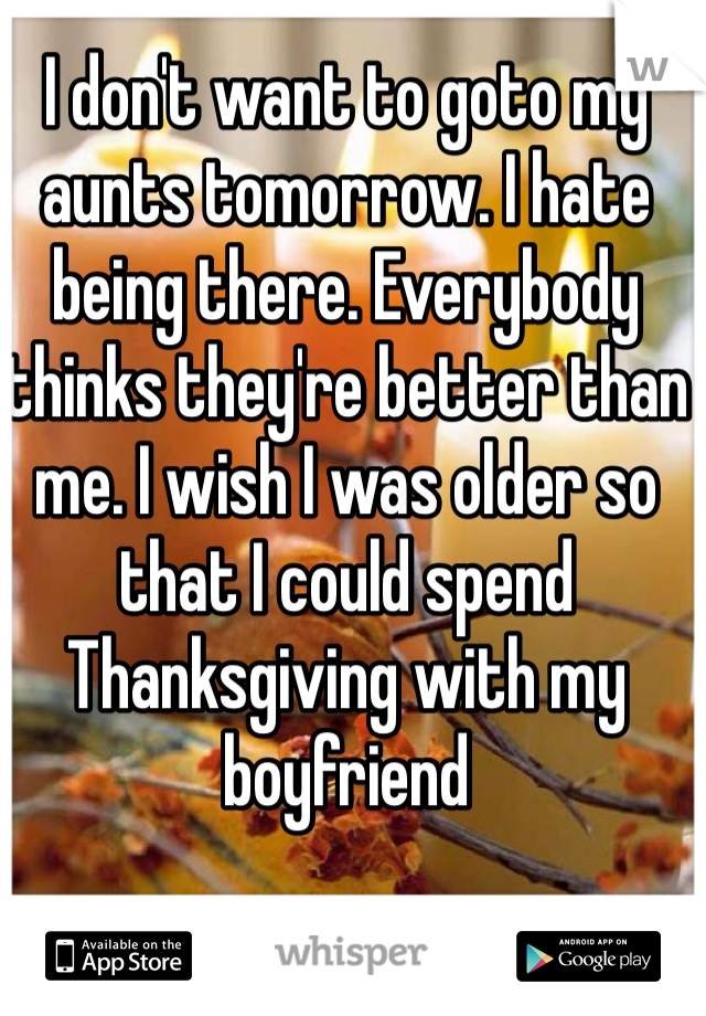 I don't want to goto my aunts tomorrow. I hate being there. Everybody thinks they're better than me. I wish I was older so that I could spend Thanksgiving with my boyfriend