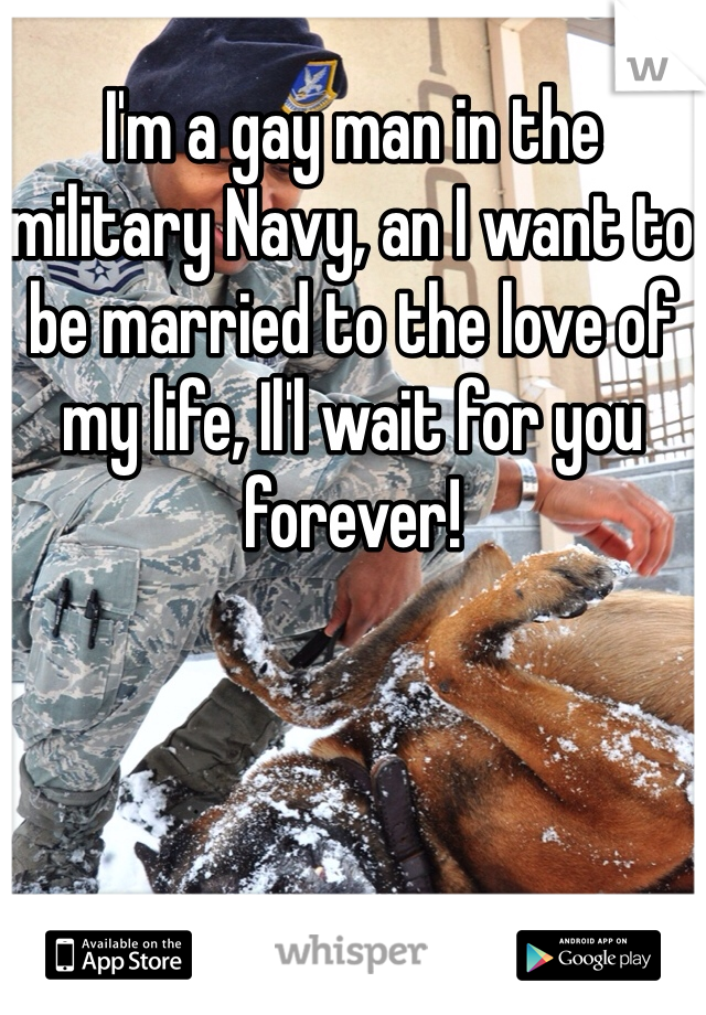 I'm a gay man in the military Navy, an I want to be married to the love of my life, Il'l wait for you forever!