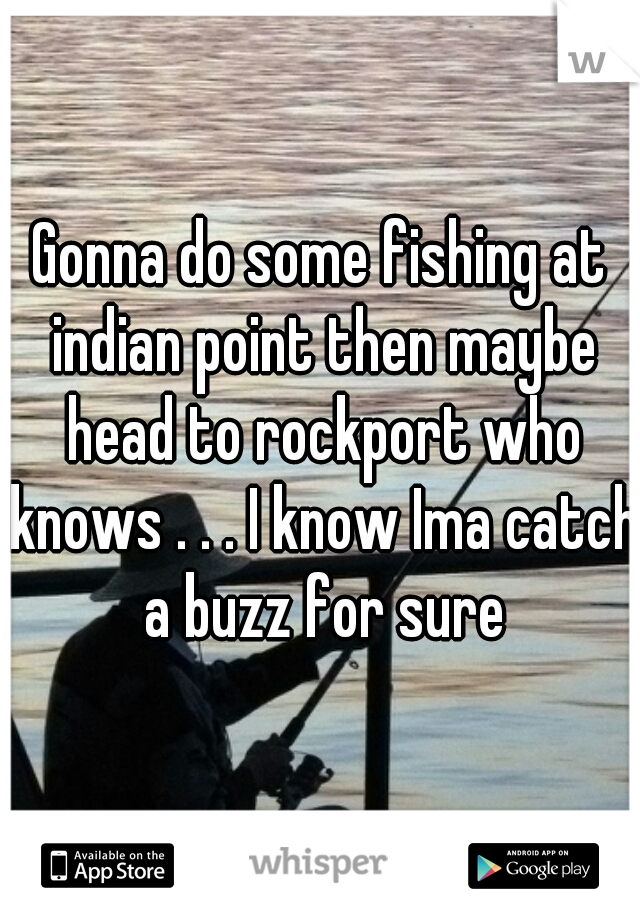 Gonna do some fishing at indian point then maybe head to rockport who knows . . . I know Ima catch a buzz for sure