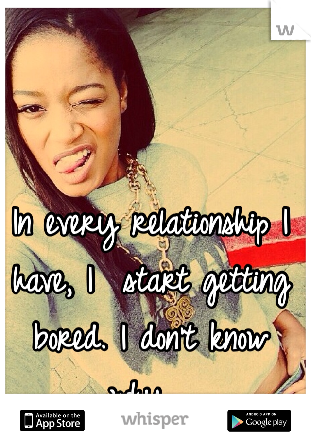 In every relationship I have, I  start getting bored. I don't know why....
