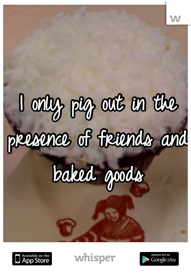 I only pig out in the presence of friends and baked goods 