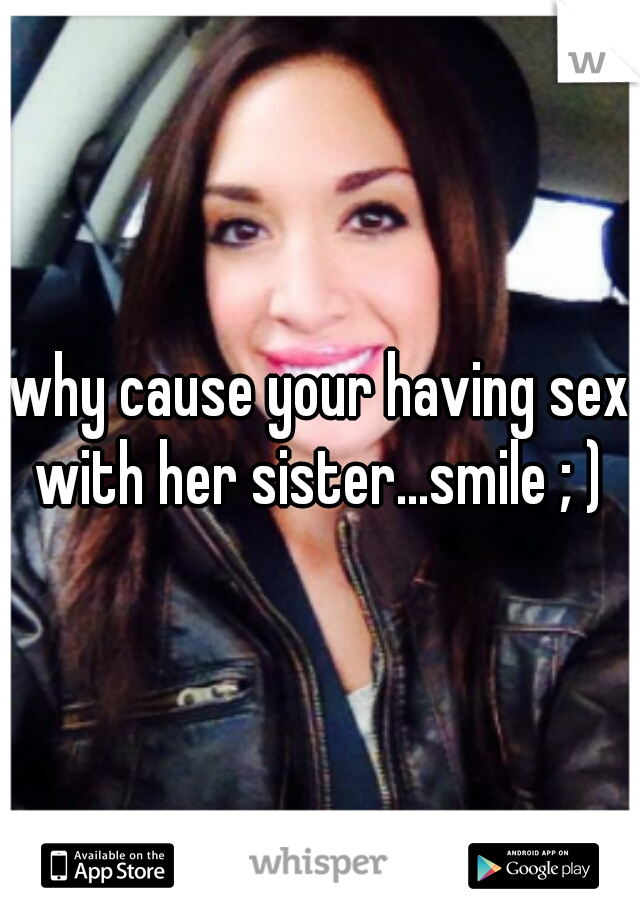 why cause your having sex with her sister...smile ; ) 