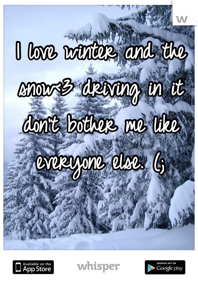 I love winter and the snow<3 driving in it don't bother me like everyone else. (;
