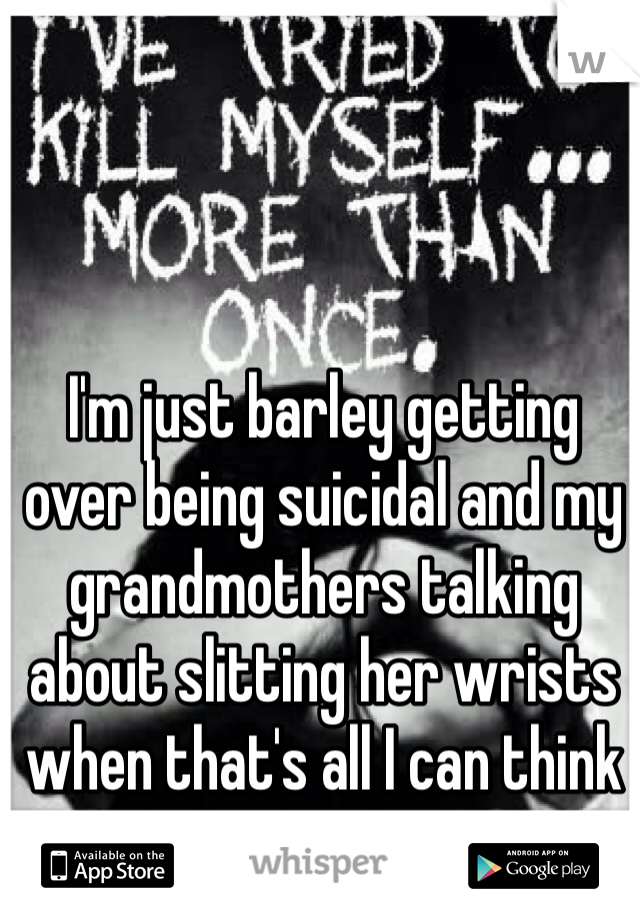 I'm just barley getting over being suicidal and my grandmothers talking about slitting her wrists when that's all I can think about!