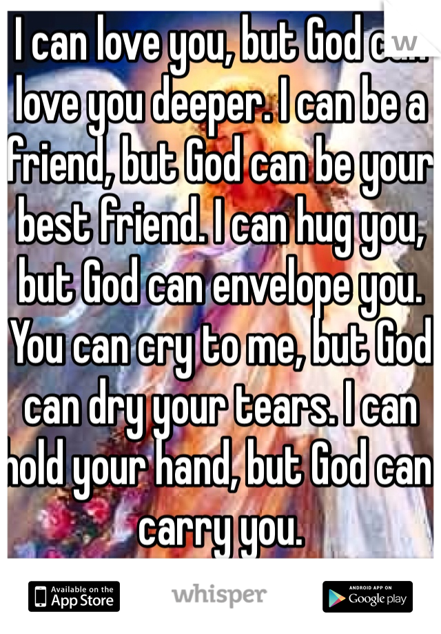 I can love you, but God can love you deeper. I can be a friend, but God can be your best friend. I can hug you, but God can envelope you. You can cry to me, but God can dry your tears. I can hold your hand, but God can carry you. 