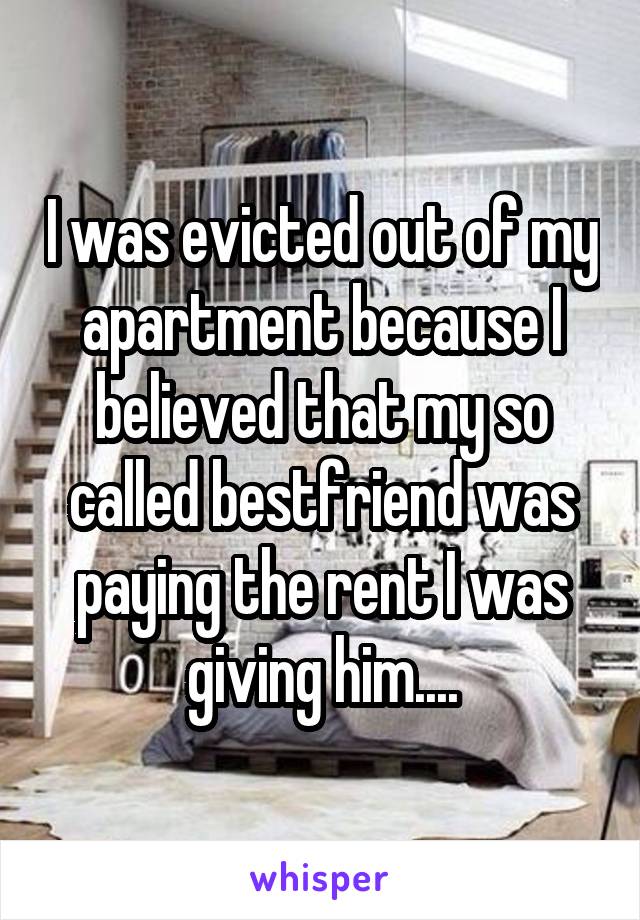 I was evicted out of my apartment because I believed that my so called bestfriend was paying the rent I was giving him....