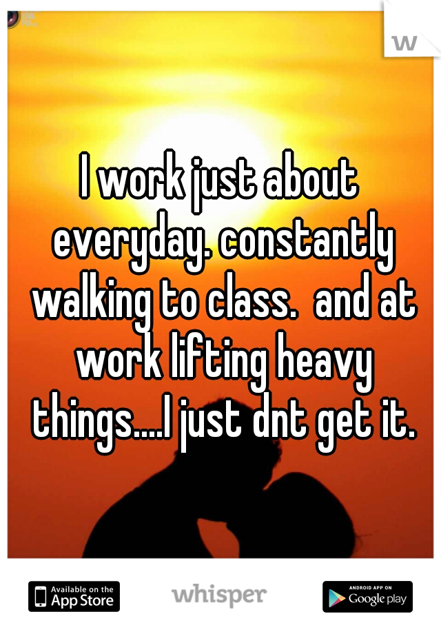 I work just about everyday. constantly walking to class.  and at work lifting heavy things....I just dnt get it.