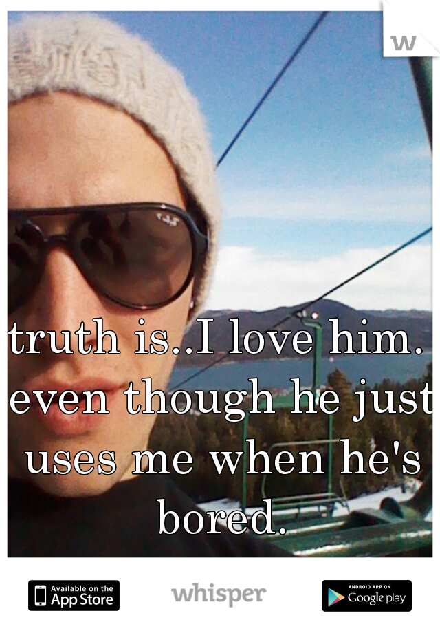 truth is..I love him. even though he just uses me when he's bored.