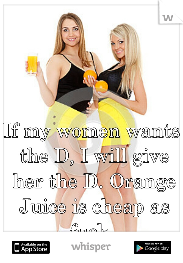 If my women wants the D, I will give her the D. Orange Juice is cheap as fuck. 