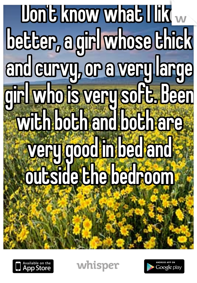 Don't know what I like better, a girl whose thick and curvy, or a very large girl who is very soft. Been with both and both are very good in bed and outside the bedroom
