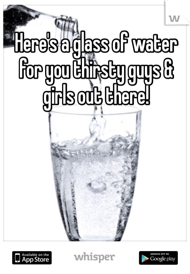 Here's a glass of water for you thirsty guys & girls out there! 