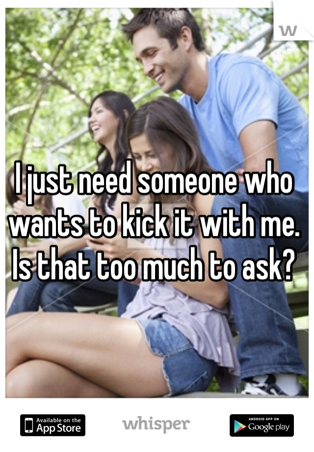 I just need someone who wants to kick it with me. Is that too much to ask?
