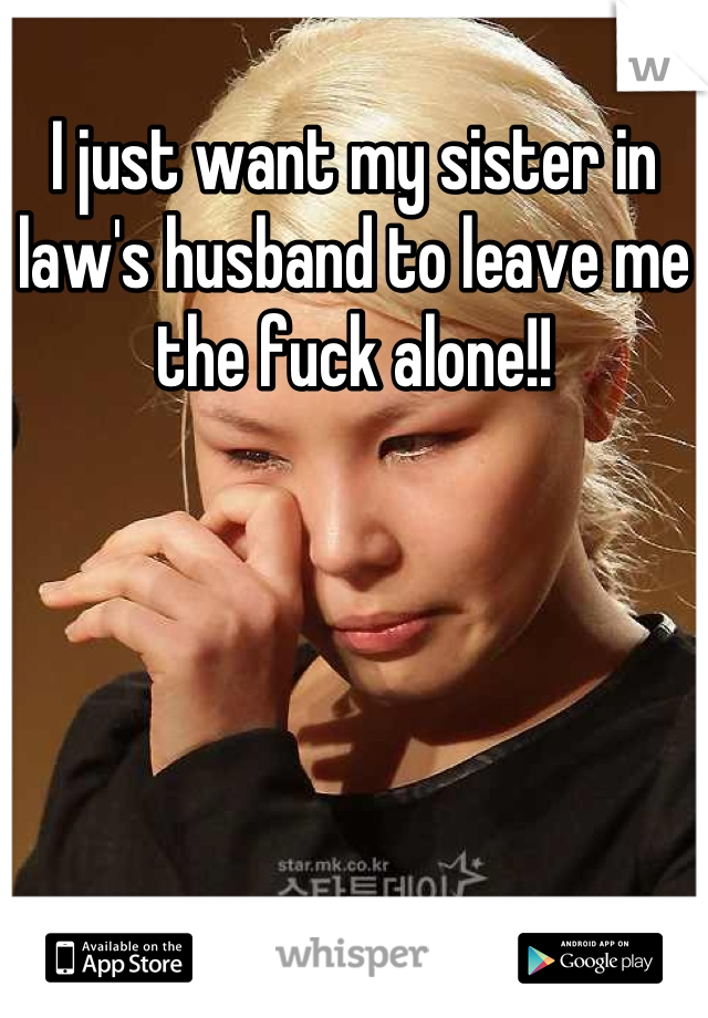 I just want my sister in law's husband to leave me the fuck alone!!