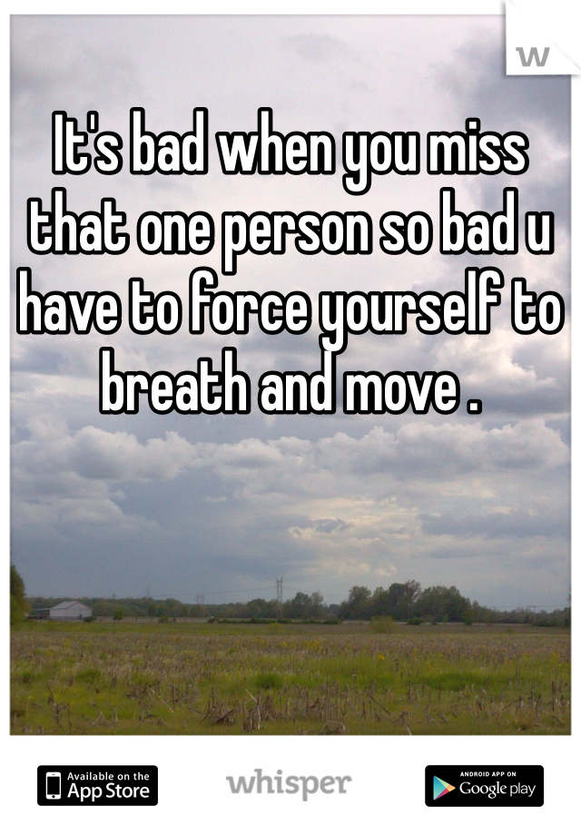 It's bad when you miss that one person so bad u have to force yourself to breath and move .