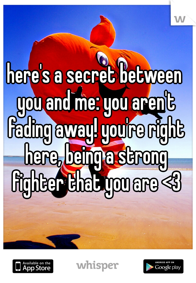 here's a secret between you and me: you aren't fading away! you're right here, being a strong fighter that you are <3