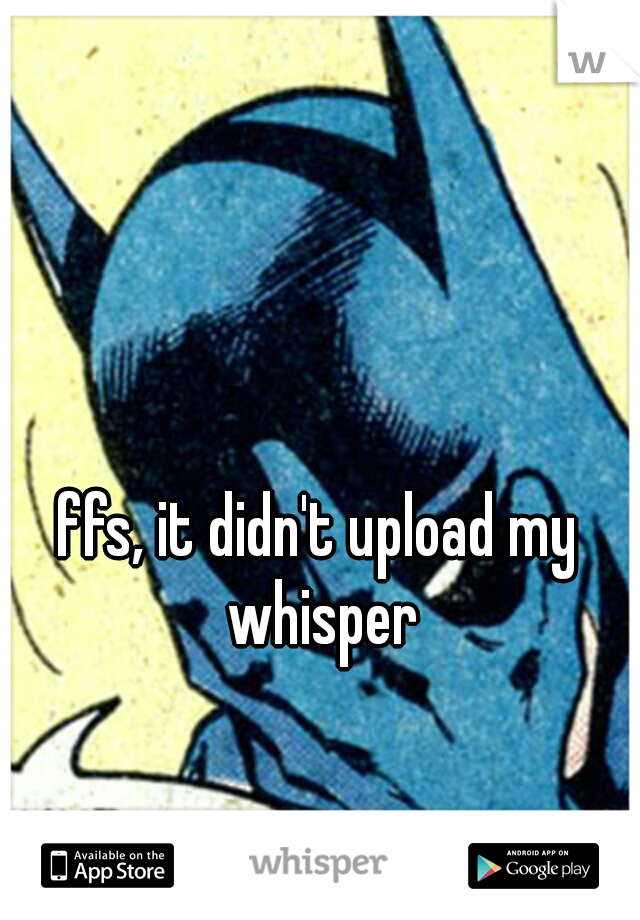 ffs, it didn't upload my whisper