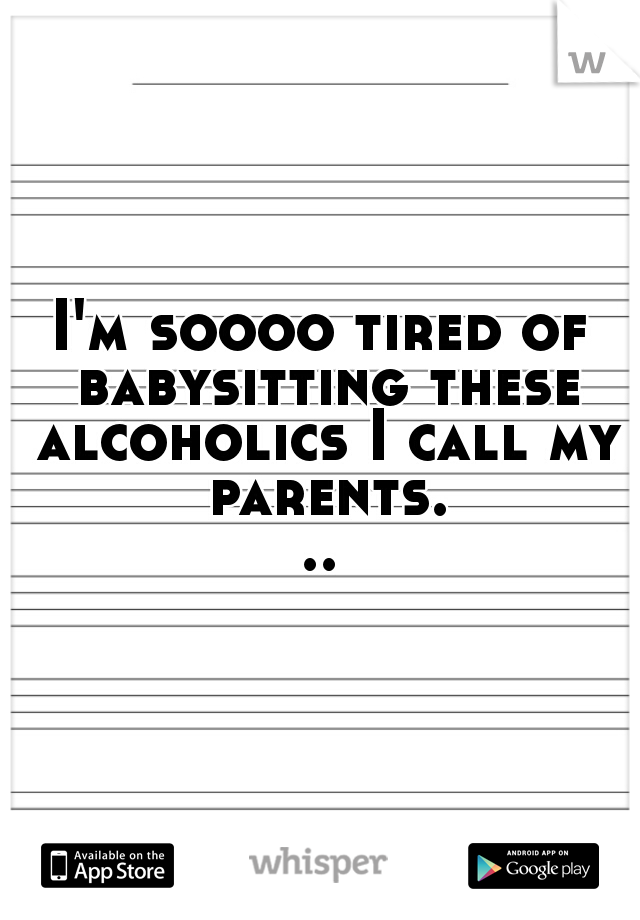 I'm soooo tired of babysitting these alcoholics I call my parents...
