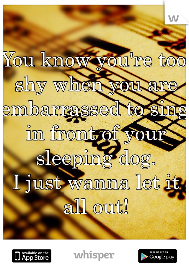 You know you're too shy when you are embarrassed to sing in front of your sleeping dog. 
I just wanna let it all out!