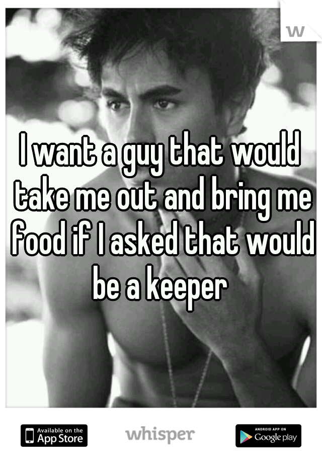 I want a guy that would take me out and bring me food if I asked that would be a keeper 