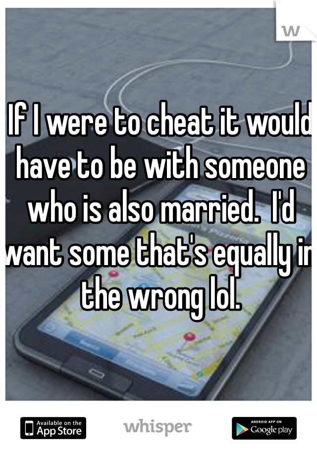 If I were to cheat it would have to be with someone who is also married.  I'd want some that's equally in the wrong lol. 