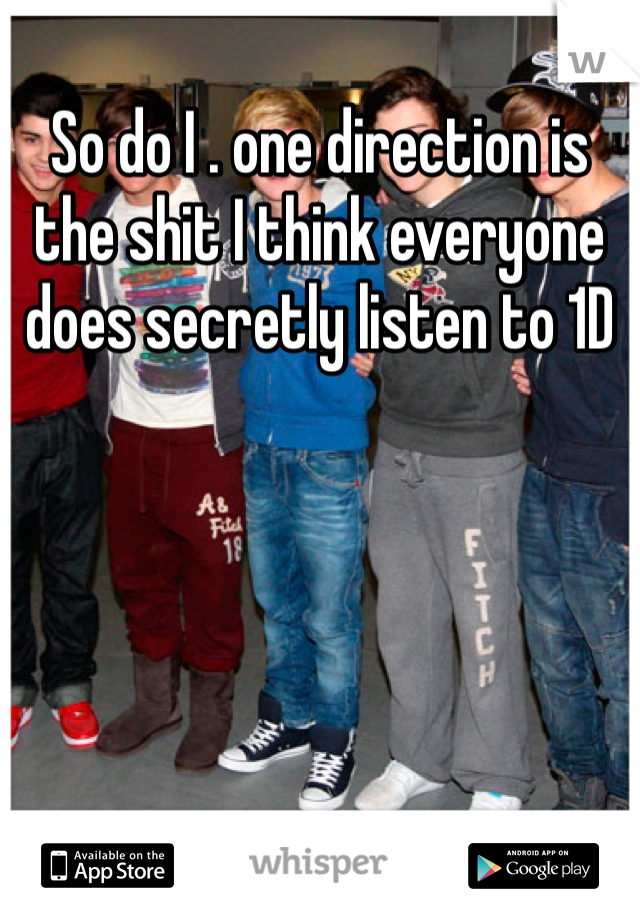So do I . one direction is the shit I think everyone does secretly listen to 1D
