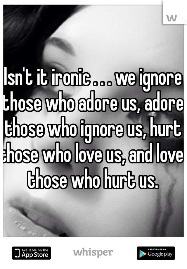 Isn't it ironic . . . we ignore those who adore us, adore those who ignore us, hurt those who love us, and love those who hurt us.