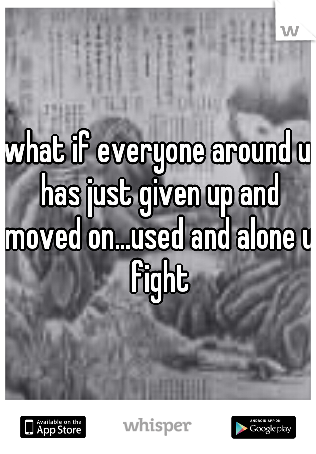 what if everyone around u has just given up and moved on...used and alone u fight