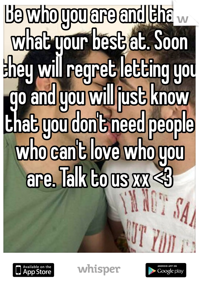 Be who you are and that's what your best at. Soon they will regret letting you go and you will just know that you don't need people who can't love who you are. Talk to us xx <3