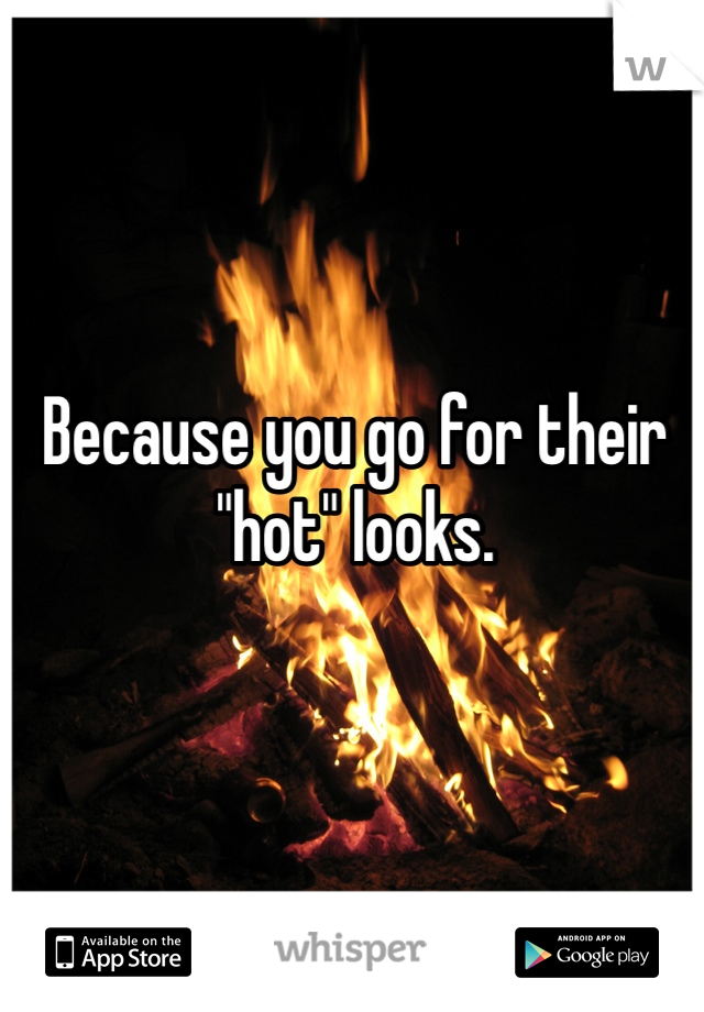 Because you go for their "hot" looks.