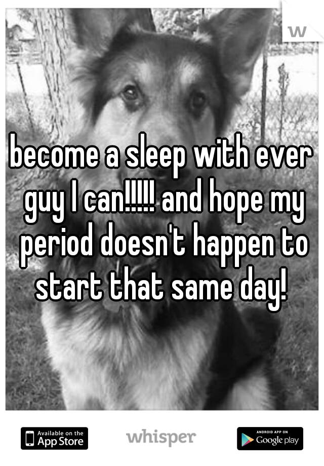 become a sleep with ever guy I can!!!!! and hope my period doesn't happen to start that same day! 