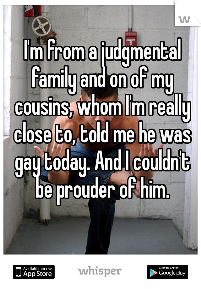 I'm from a judgmental family and on of my cousins, whom I'm really close to, told me he was gay today. And I couldn't be prouder of him. 