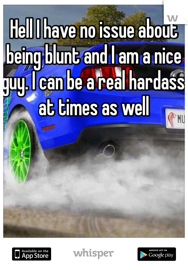 Hell I have no issue about being blunt and I am a nice guy. I can be a real hardass at times as well