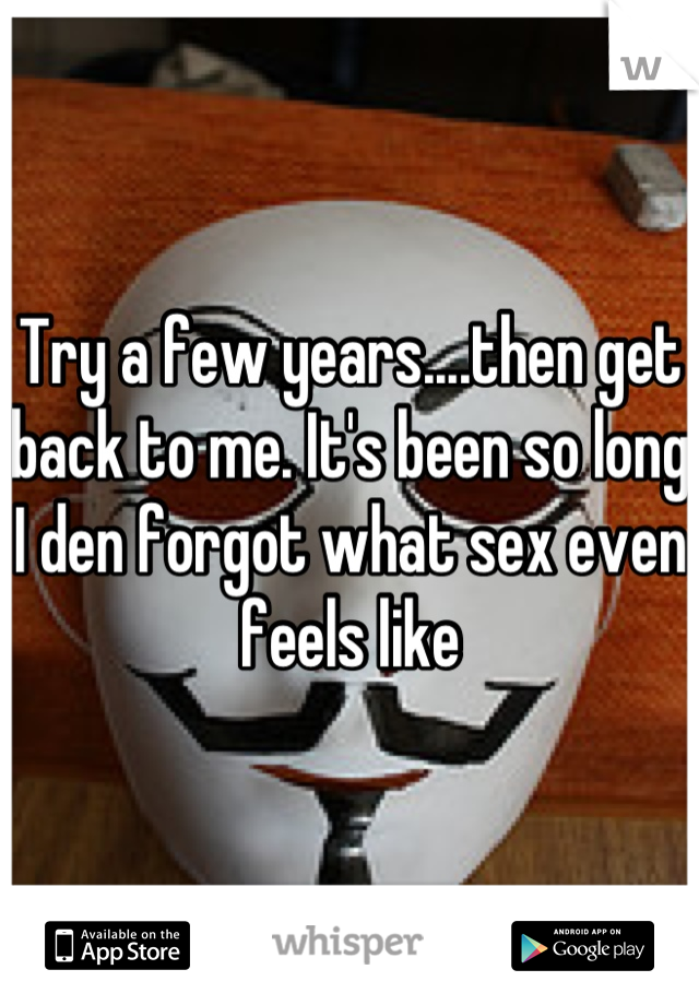 Try a few years....then get back to me. It's been so long I den forgot what sex even feels like