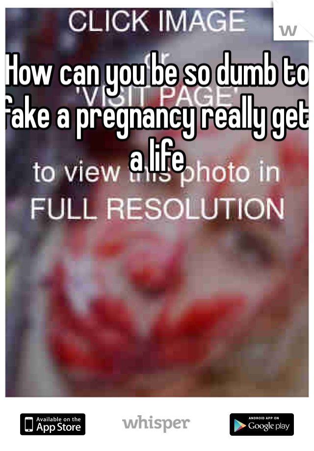 How can you be so dumb to fake a pregnancy really get a life 