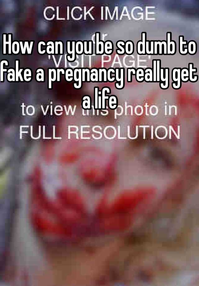 How can you be so dumb to fake a pregnancy really get a life 