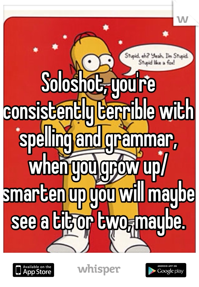 Soloshot, you're consistently terrible with spelling and grammar, when you grow up/smarten up you will maybe see a tit or two, maybe.
