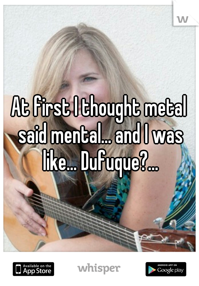 At first I thought metal said mental... and I was like... Dufuque?...