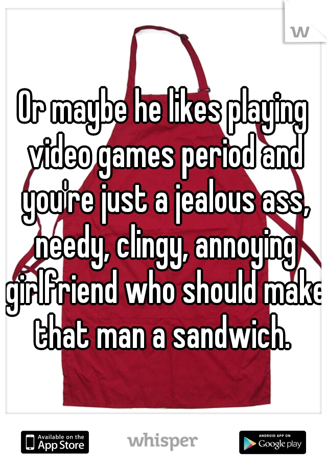Or maybe he likes playing video games period and you're just a jealous ass, needy, clingy, annoying girlfriend who should make that man a sandwich. 