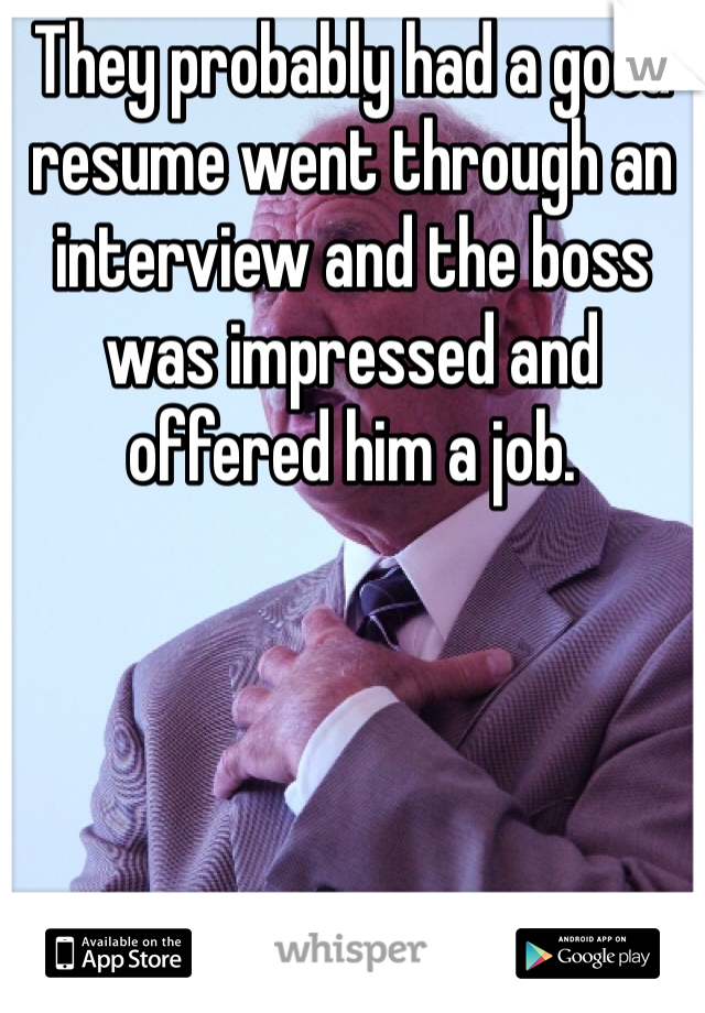 They probably had a good resume went through an interview and the boss was impressed and offered him a job.