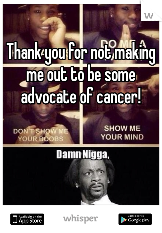 Thank you for not making me out to be some advocate of cancer!