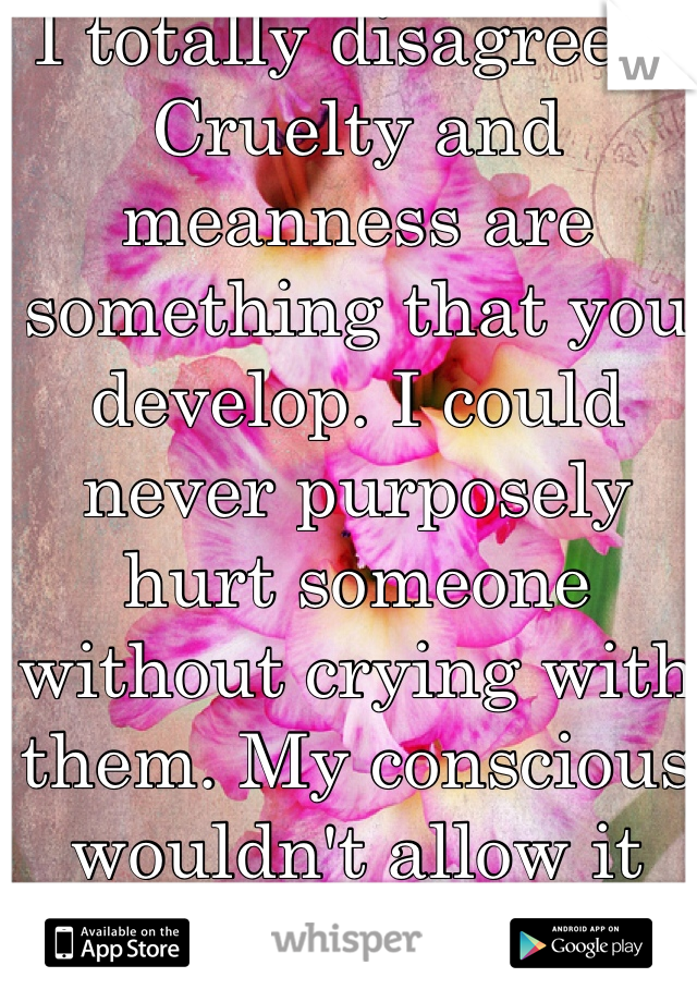I totally disagree... Cruelty and meanness are something that you develop. I could never purposely hurt someone without crying with them. My conscious wouldn't allow it