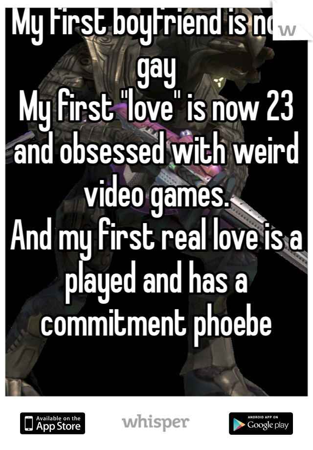 My first boyfriend is now gay
My first "love" is now 23 and obsessed with weird video games.
And my first real love is a played and has a commitment phoebe 