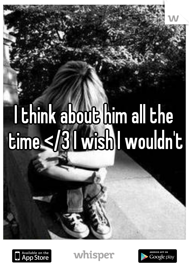 I think about him all the time </3 I wish I wouldn't