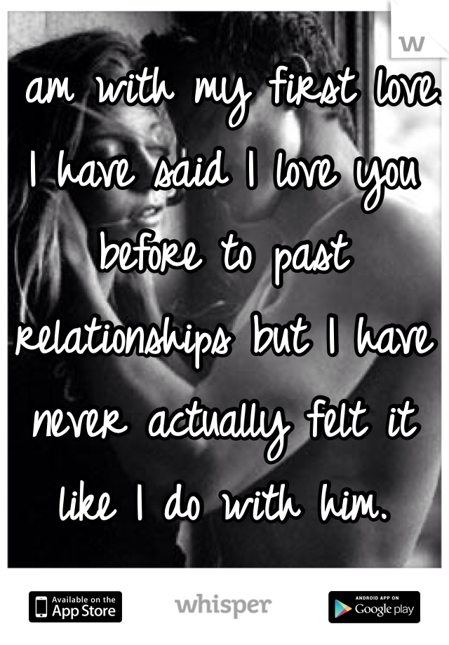 I am with my first love. 
I have said I love you before to past relationships but I have never actually felt it like I do with him. 